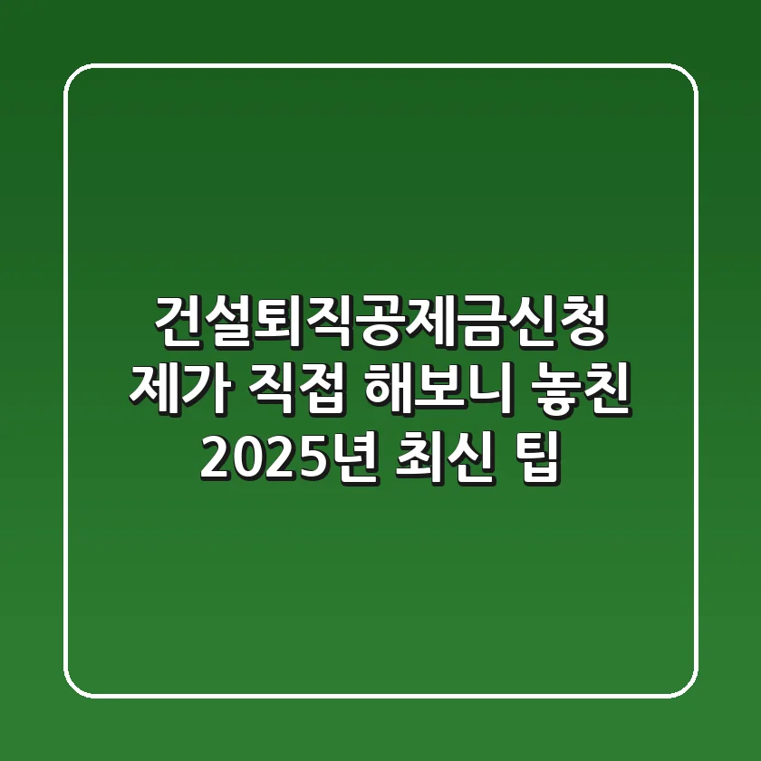 건설퇴직공제금신청, 제가 직접 해보니 놓친 2025년 최신 팁