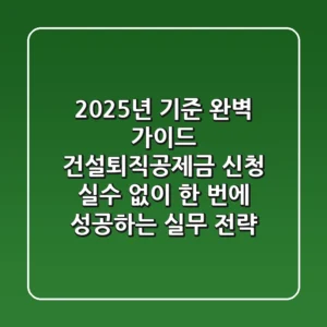 "2025년 기준 완벽 가이드", 건설퇴직공제금 신청, 실수 없이 한 번에 성공하는 실무 전략